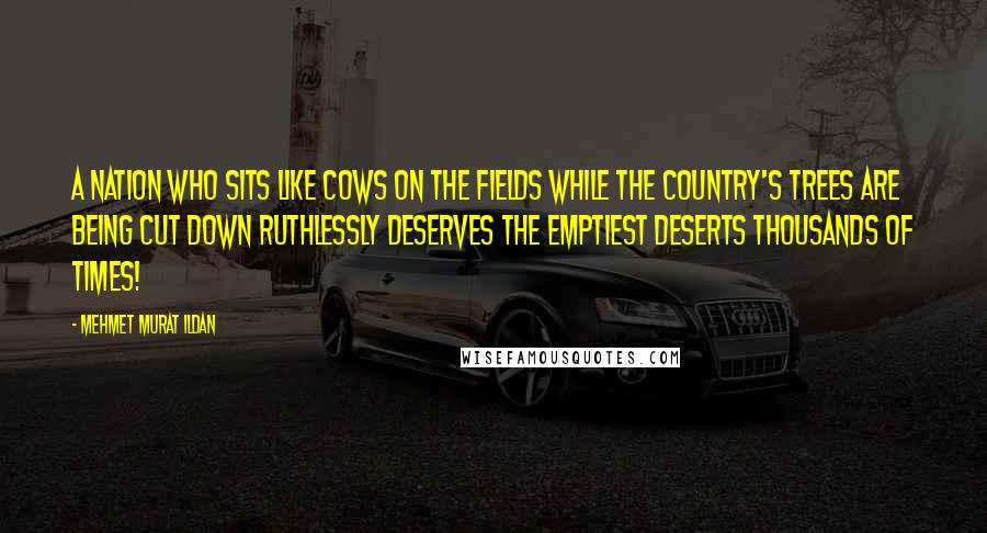 Mehmet Murat Ildan Quotes: A nation who sits like cows on the fields while the country's trees are being cut down ruthlessly deserves the emptiest deserts thousands of times!