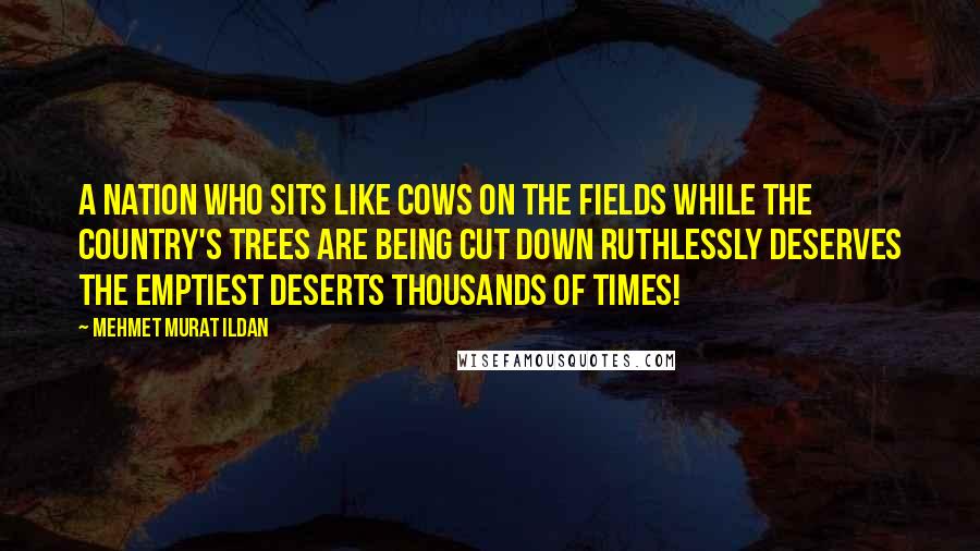 Mehmet Murat Ildan Quotes: A nation who sits like cows on the fields while the country's trees are being cut down ruthlessly deserves the emptiest deserts thousands of times!