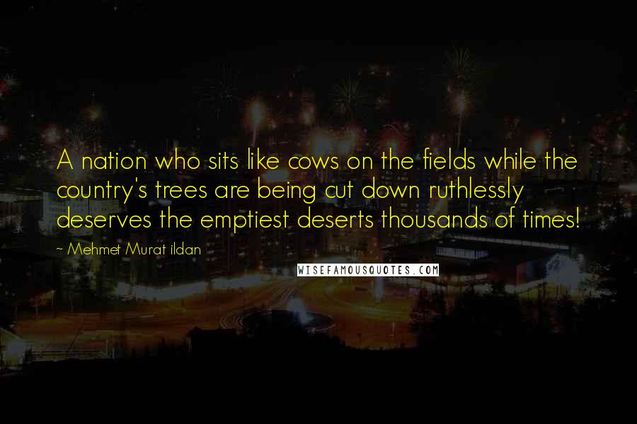 Mehmet Murat Ildan Quotes: A nation who sits like cows on the fields while the country's trees are being cut down ruthlessly deserves the emptiest deserts thousands of times!