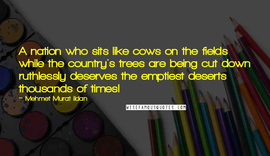 Mehmet Murat Ildan Quotes: A nation who sits like cows on the fields while the country's trees are being cut down ruthlessly deserves the emptiest deserts thousands of times!