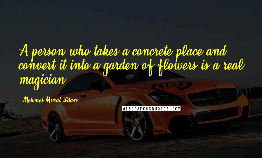 Mehmet Murat Ildan Quotes: A person who takes a concrete place and convert it into a garden of flowers is a real magician!