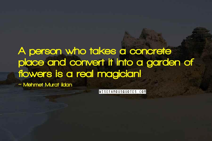 Mehmet Murat Ildan Quotes: A person who takes a concrete place and convert it into a garden of flowers is a real magician!