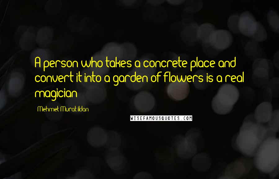 Mehmet Murat Ildan Quotes: A person who takes a concrete place and convert it into a garden of flowers is a real magician!