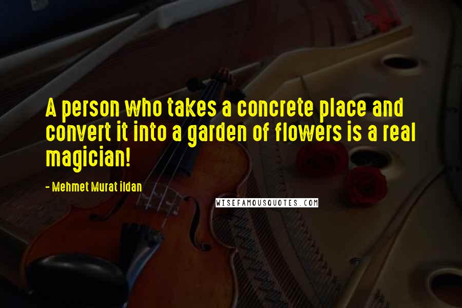 Mehmet Murat Ildan Quotes: A person who takes a concrete place and convert it into a garden of flowers is a real magician!