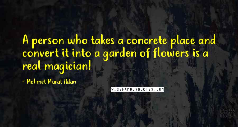 Mehmet Murat Ildan Quotes: A person who takes a concrete place and convert it into a garden of flowers is a real magician!