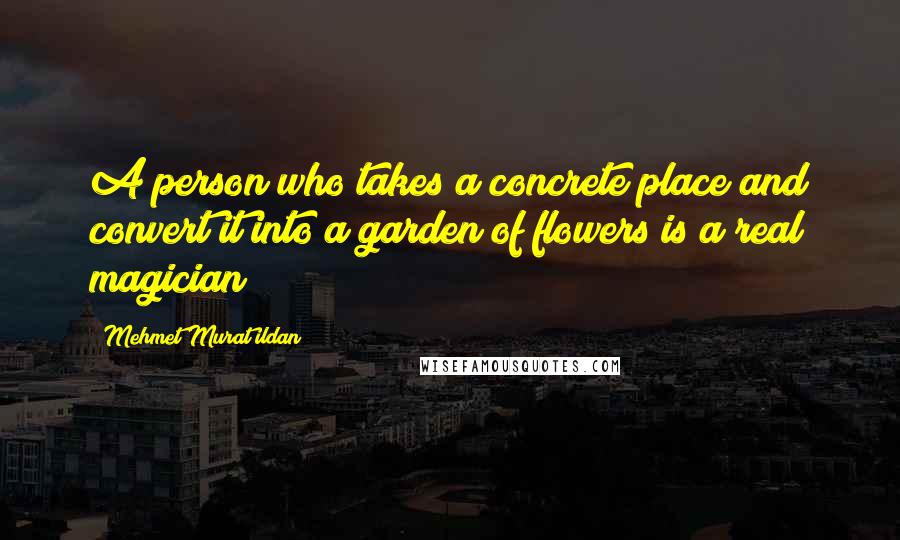 Mehmet Murat Ildan Quotes: A person who takes a concrete place and convert it into a garden of flowers is a real magician!