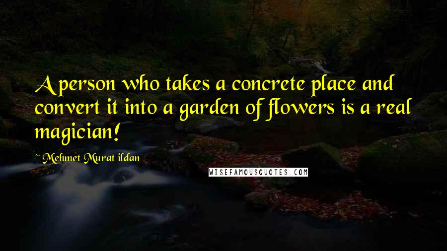 Mehmet Murat Ildan Quotes: A person who takes a concrete place and convert it into a garden of flowers is a real magician!