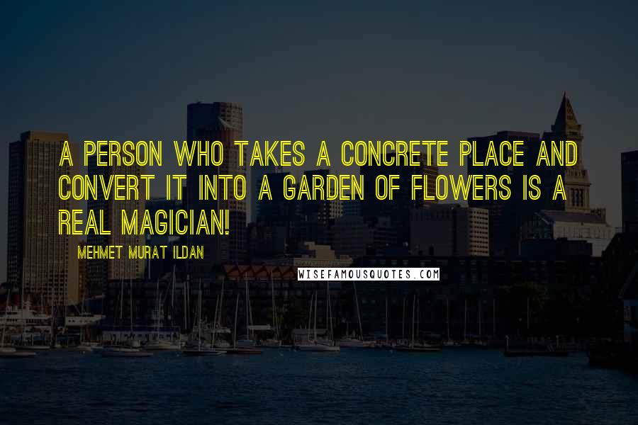 Mehmet Murat Ildan Quotes: A person who takes a concrete place and convert it into a garden of flowers is a real magician!