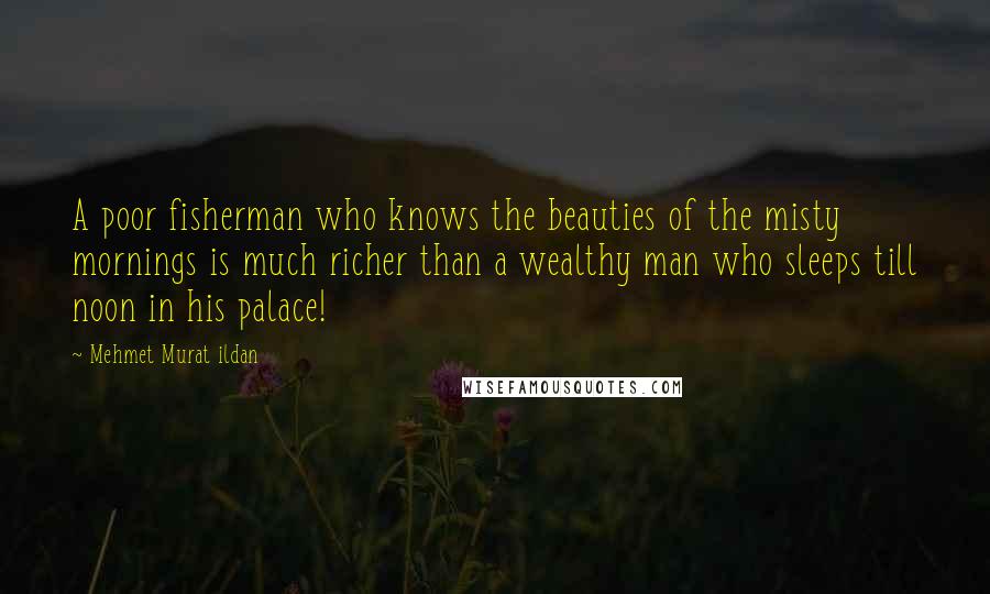 Mehmet Murat Ildan Quotes: A poor fisherman who knows the beauties of the misty mornings is much richer than a wealthy man who sleeps till noon in his palace!