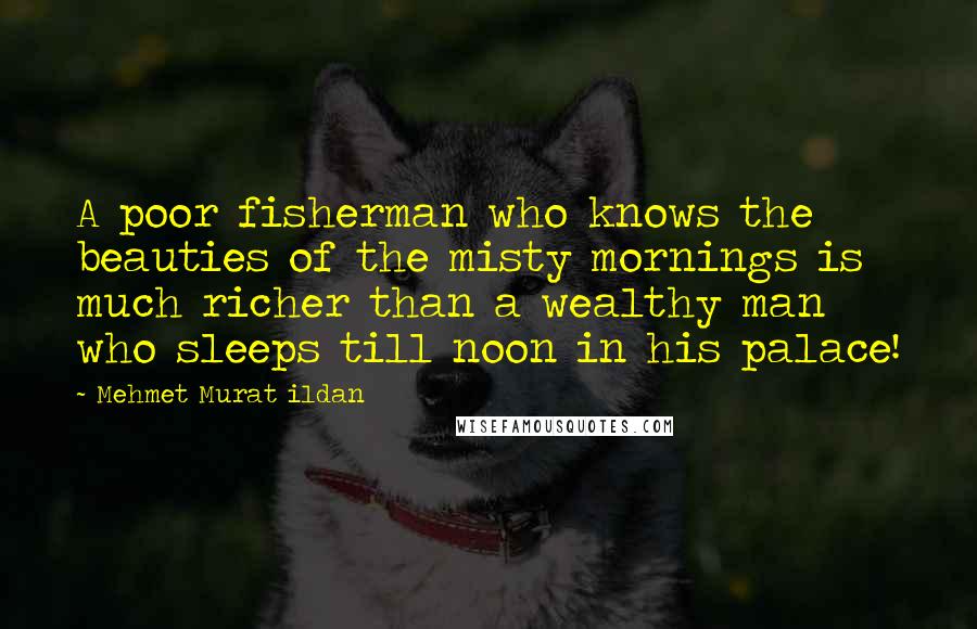Mehmet Murat Ildan Quotes: A poor fisherman who knows the beauties of the misty mornings is much richer than a wealthy man who sleeps till noon in his palace!
