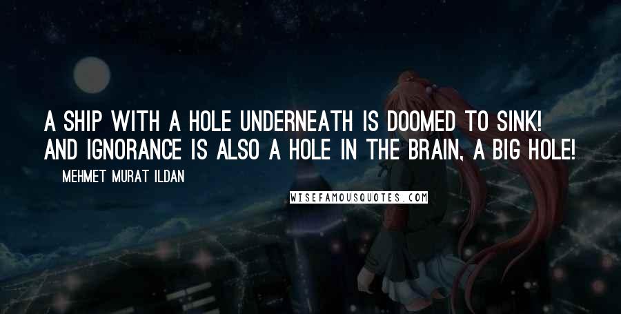 Mehmet Murat Ildan Quotes: A ship with a hole underneath is doomed to sink! And ignorance is also a hole in the brain, a big hole!