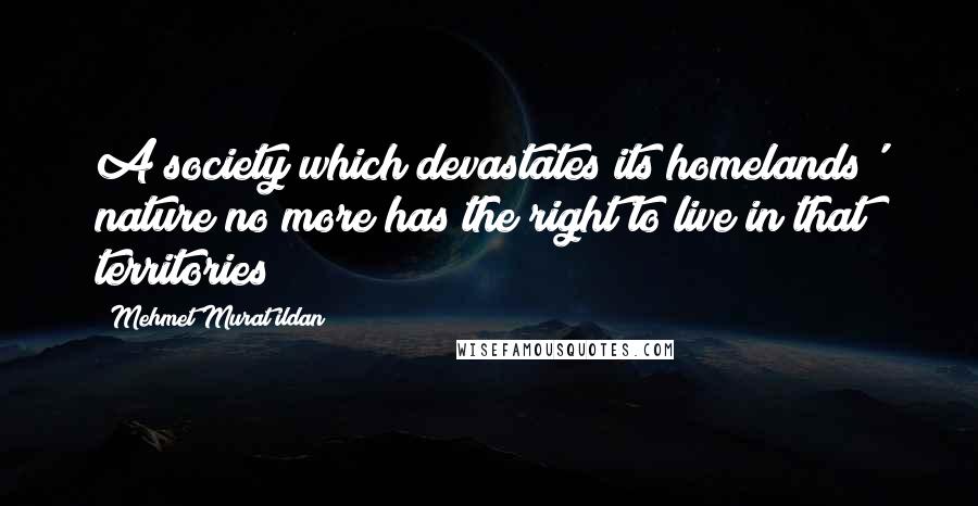 Mehmet Murat Ildan Quotes: A society which devastates its homelands' nature no more has the right to live in that territories!