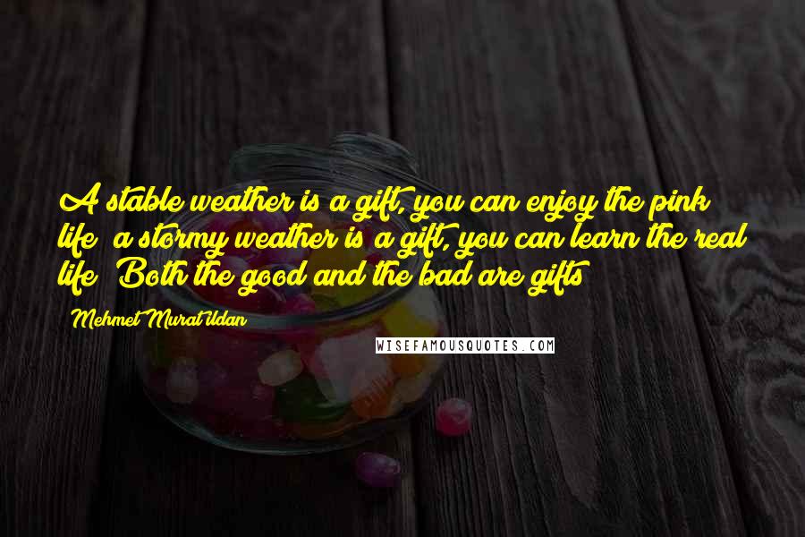 Mehmet Murat Ildan Quotes: A stable weather is a gift, you can enjoy the pink life; a stormy weather is a gift, you can learn the real life! Both the good and the bad are gifts!