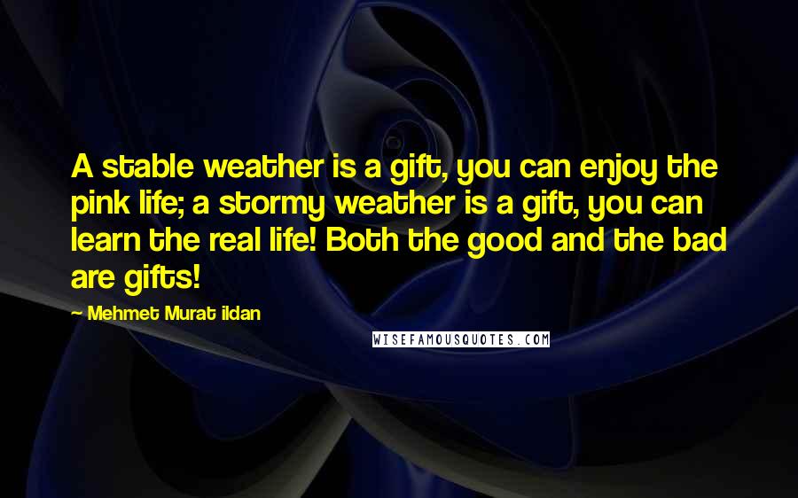 Mehmet Murat Ildan Quotes: A stable weather is a gift, you can enjoy the pink life; a stormy weather is a gift, you can learn the real life! Both the good and the bad are gifts!