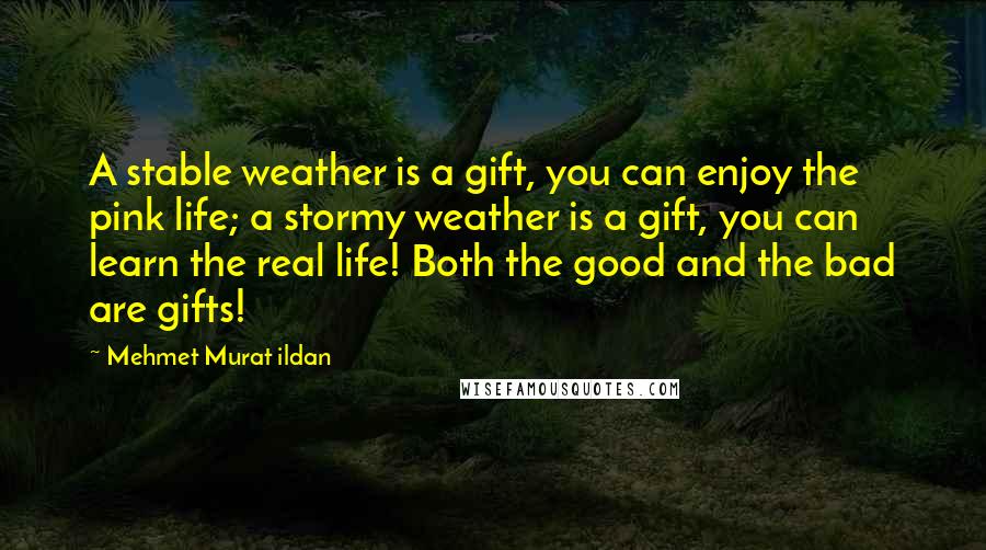 Mehmet Murat Ildan Quotes: A stable weather is a gift, you can enjoy the pink life; a stormy weather is a gift, you can learn the real life! Both the good and the bad are gifts!