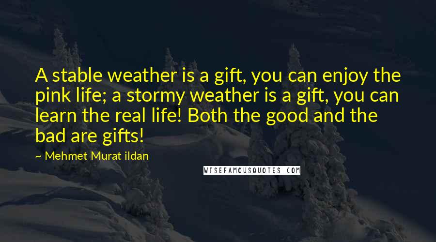 Mehmet Murat Ildan Quotes: A stable weather is a gift, you can enjoy the pink life; a stormy weather is a gift, you can learn the real life! Both the good and the bad are gifts!