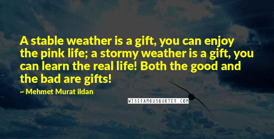 Mehmet Murat Ildan Quotes: A stable weather is a gift, you can enjoy the pink life; a stormy weather is a gift, you can learn the real life! Both the good and the bad are gifts!