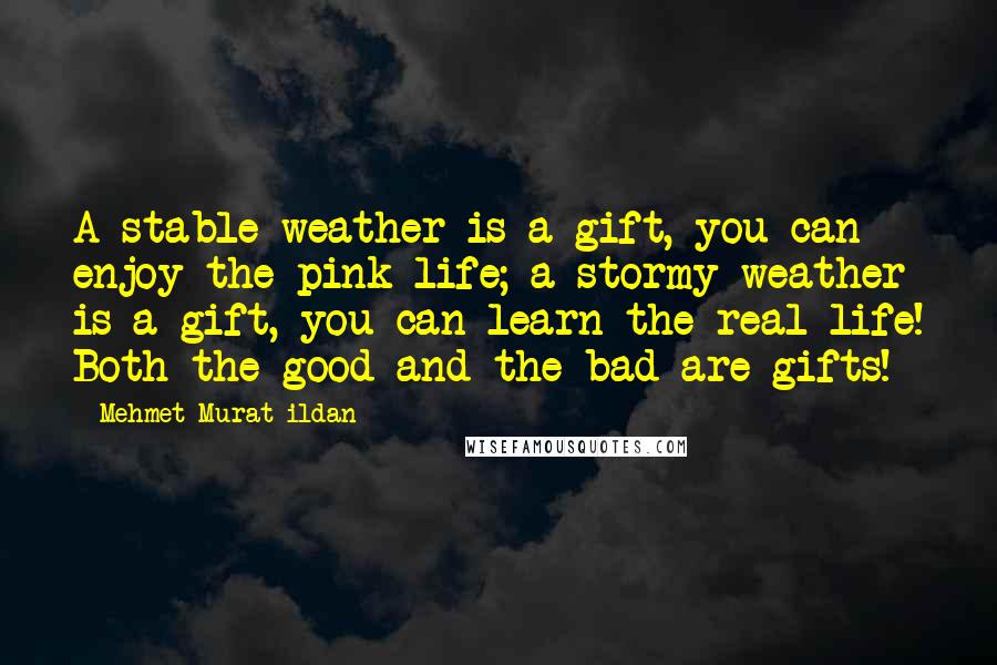 Mehmet Murat Ildan Quotes: A stable weather is a gift, you can enjoy the pink life; a stormy weather is a gift, you can learn the real life! Both the good and the bad are gifts!