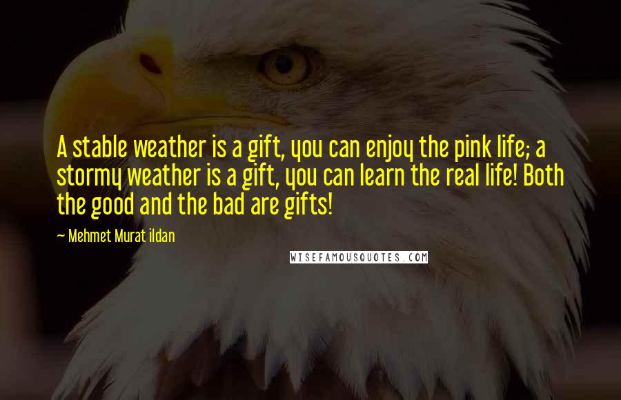 Mehmet Murat Ildan Quotes: A stable weather is a gift, you can enjoy the pink life; a stormy weather is a gift, you can learn the real life! Both the good and the bad are gifts!