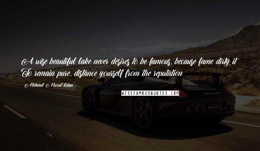 Mehmet Murat Ildan Quotes: A wise beautiful lake never desires to be famous, because fame dirty it! To remain pure, distance yourself from the reputation!