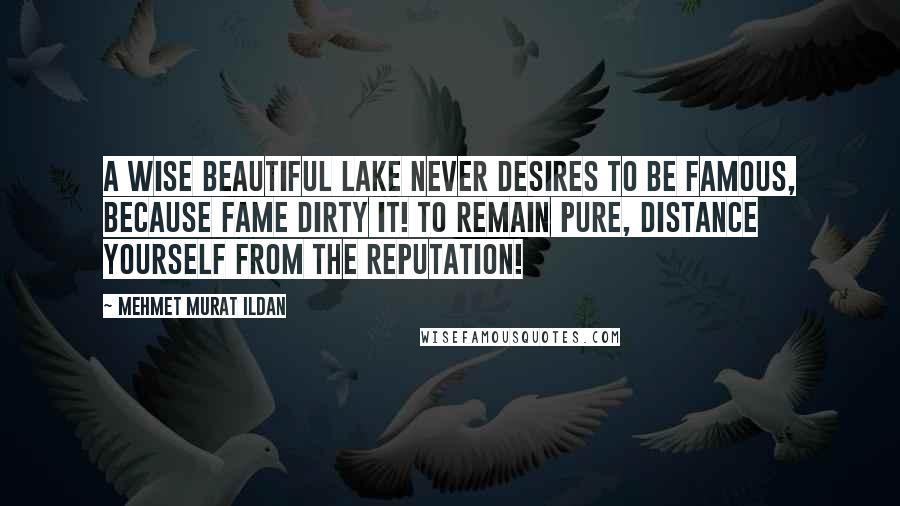 Mehmet Murat Ildan Quotes: A wise beautiful lake never desires to be famous, because fame dirty it! To remain pure, distance yourself from the reputation!