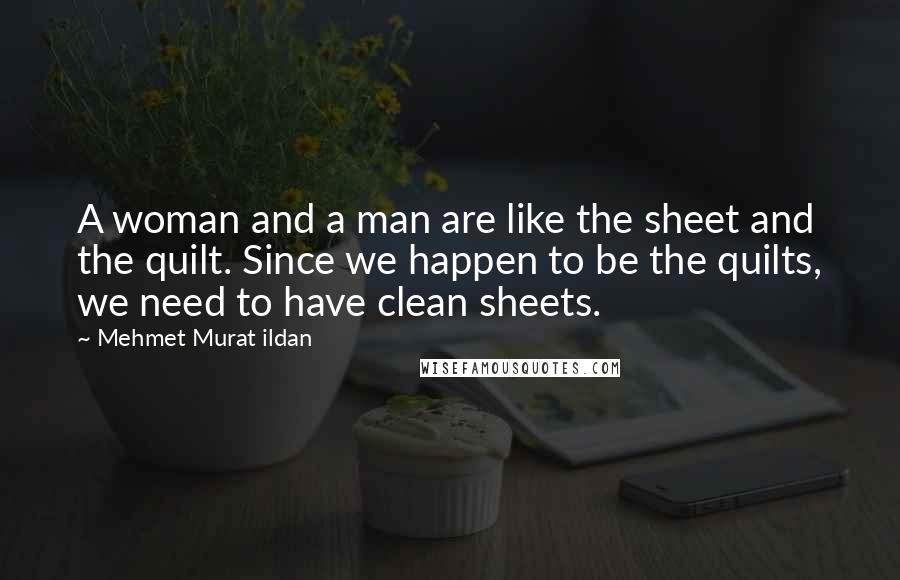 Mehmet Murat Ildan Quotes: A woman and a man are like the sheet and the quilt. Since we happen to be the quilts, we need to have clean sheets.