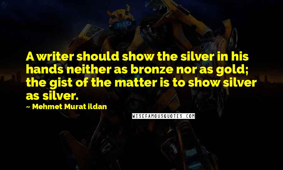 Mehmet Murat Ildan Quotes: A writer should show the silver in his hands neither as bronze nor as gold; the gist of the matter is to show silver as silver.