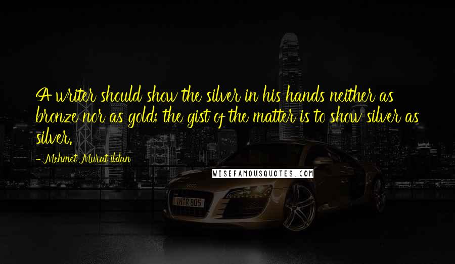 Mehmet Murat Ildan Quotes: A writer should show the silver in his hands neither as bronze nor as gold; the gist of the matter is to show silver as silver.