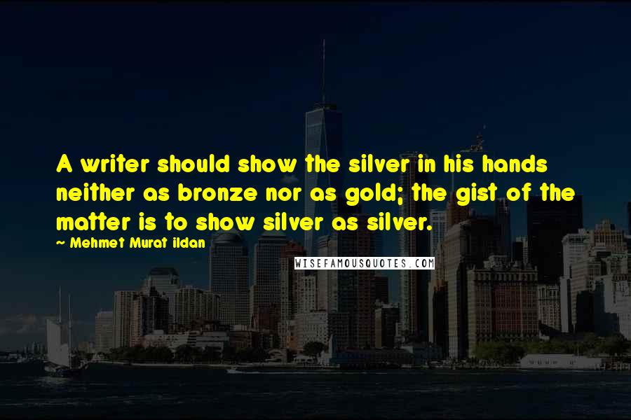 Mehmet Murat Ildan Quotes: A writer should show the silver in his hands neither as bronze nor as gold; the gist of the matter is to show silver as silver.