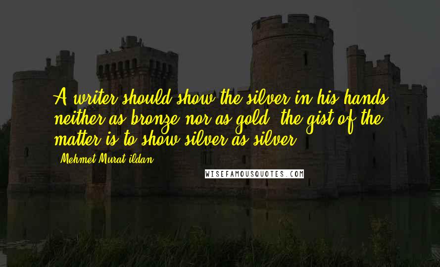 Mehmet Murat Ildan Quotes: A writer should show the silver in his hands neither as bronze nor as gold; the gist of the matter is to show silver as silver.