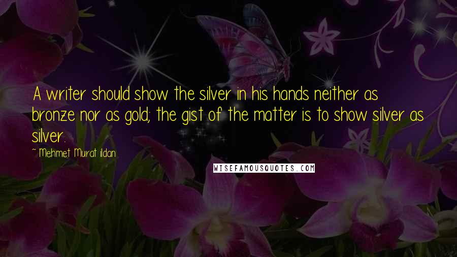 Mehmet Murat Ildan Quotes: A writer should show the silver in his hands neither as bronze nor as gold; the gist of the matter is to show silver as silver.