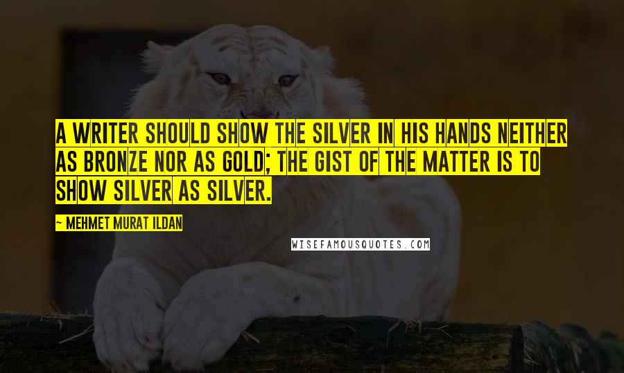 Mehmet Murat Ildan Quotes: A writer should show the silver in his hands neither as bronze nor as gold; the gist of the matter is to show silver as silver.