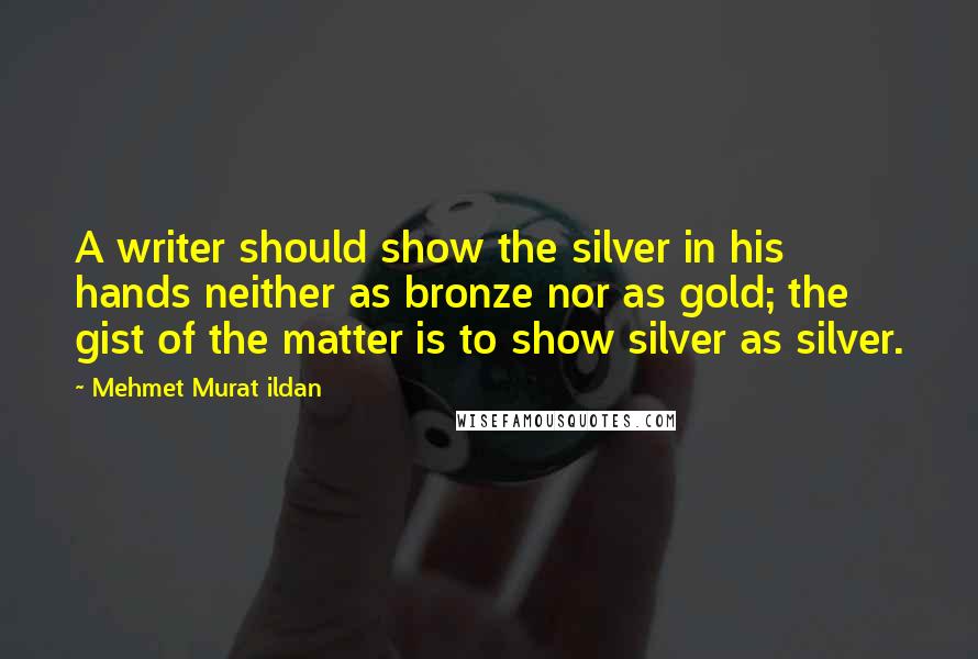 Mehmet Murat Ildan Quotes: A writer should show the silver in his hands neither as bronze nor as gold; the gist of the matter is to show silver as silver.