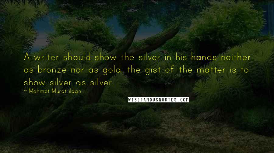 Mehmet Murat Ildan Quotes: A writer should show the silver in his hands neither as bronze nor as gold; the gist of the matter is to show silver as silver.