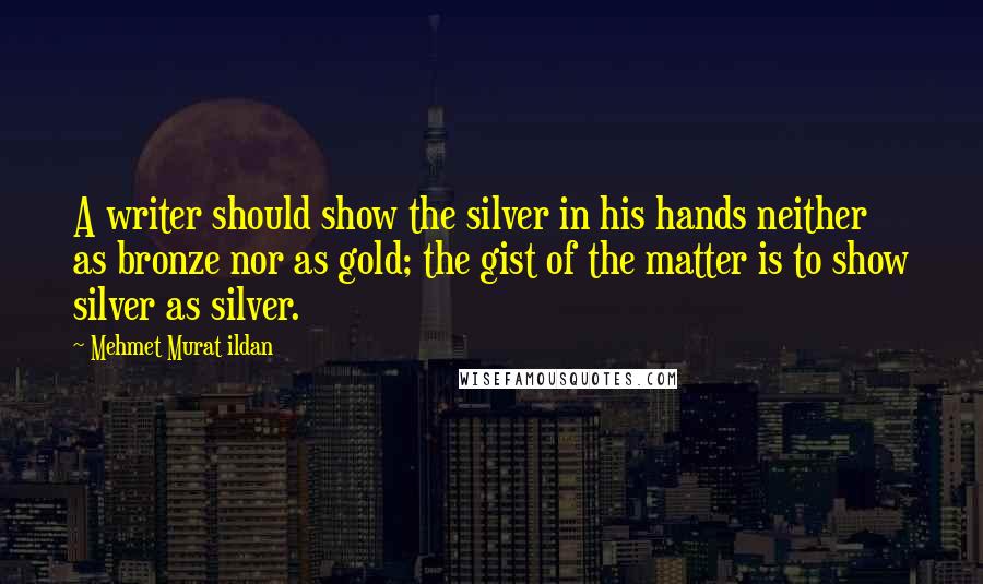 Mehmet Murat Ildan Quotes: A writer should show the silver in his hands neither as bronze nor as gold; the gist of the matter is to show silver as silver.