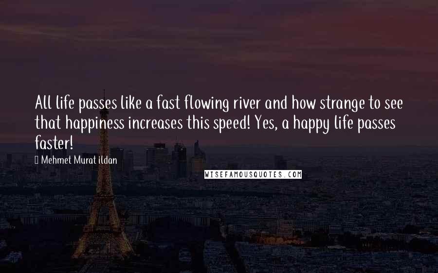 Mehmet Murat Ildan Quotes: All life passes like a fast flowing river and how strange to see that happiness increases this speed! Yes, a happy life passes faster!