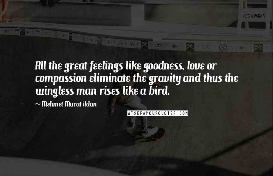 Mehmet Murat Ildan Quotes: All the great feelings like goodness, love or compassion eliminate the gravity and thus the wingless man rises like a bird.