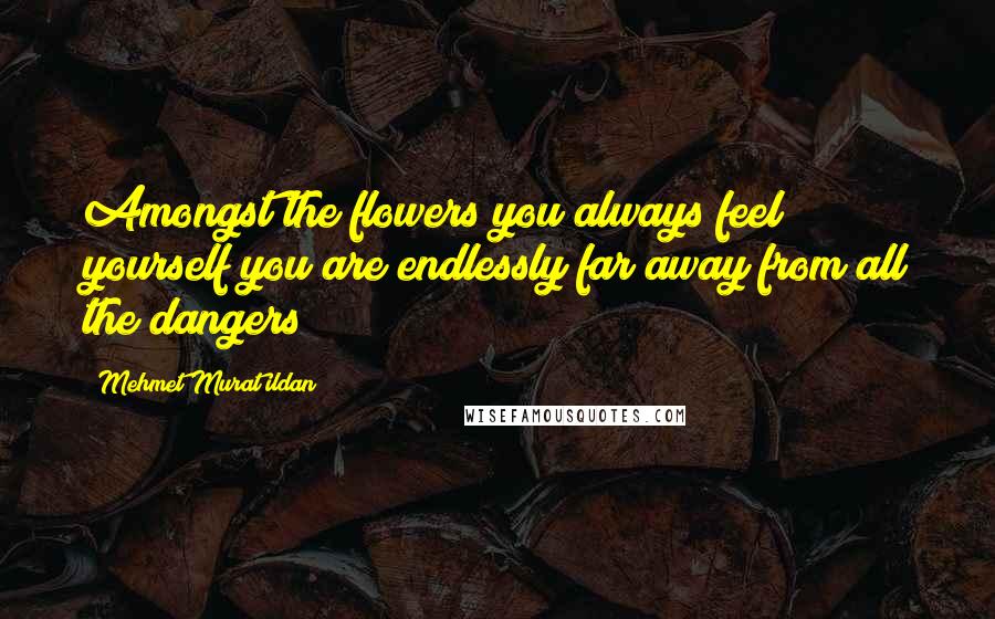 Mehmet Murat Ildan Quotes: Amongst the flowers you always feel yourself you are endlessly far away from all the dangers!