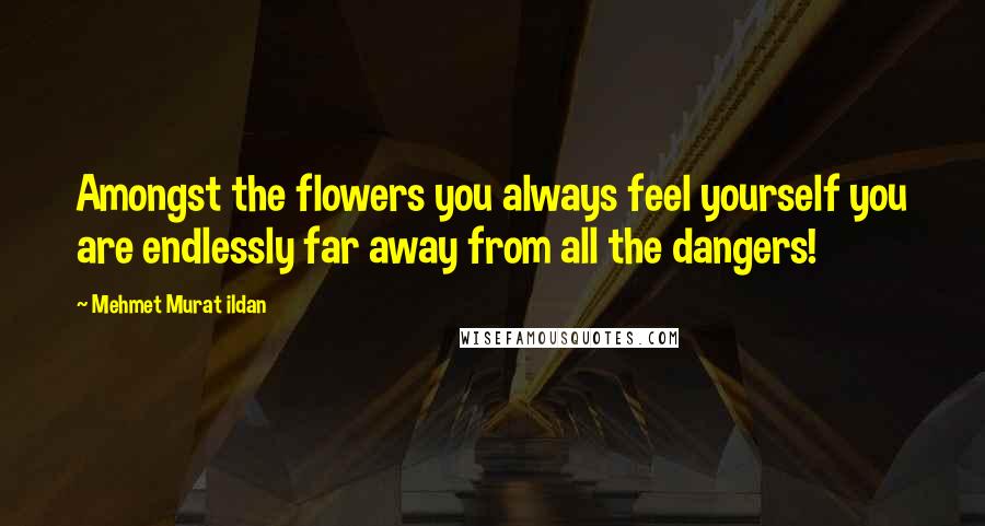 Mehmet Murat Ildan Quotes: Amongst the flowers you always feel yourself you are endlessly far away from all the dangers!