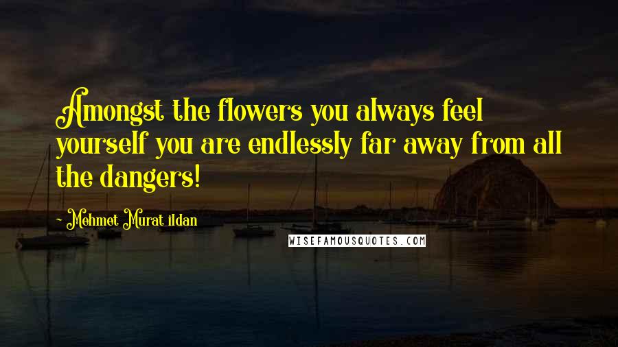Mehmet Murat Ildan Quotes: Amongst the flowers you always feel yourself you are endlessly far away from all the dangers!