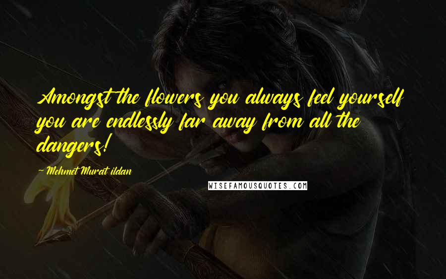 Mehmet Murat Ildan Quotes: Amongst the flowers you always feel yourself you are endlessly far away from all the dangers!