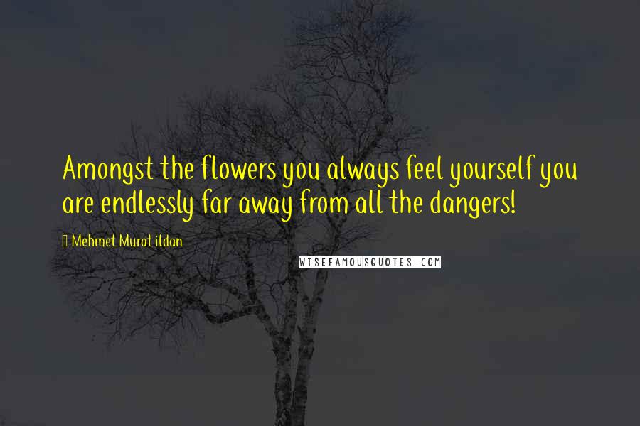 Mehmet Murat Ildan Quotes: Amongst the flowers you always feel yourself you are endlessly far away from all the dangers!