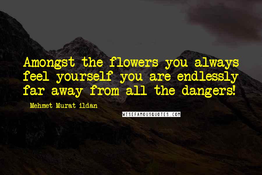 Mehmet Murat Ildan Quotes: Amongst the flowers you always feel yourself you are endlessly far away from all the dangers!