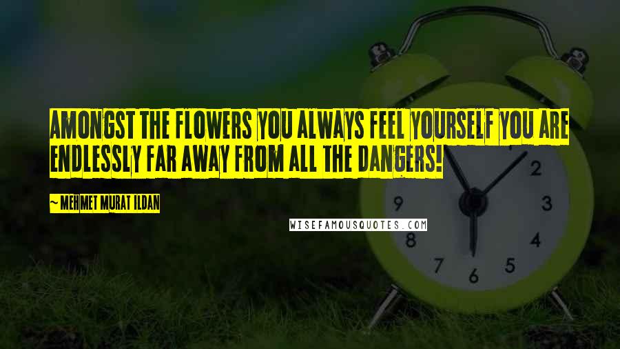 Mehmet Murat Ildan Quotes: Amongst the flowers you always feel yourself you are endlessly far away from all the dangers!