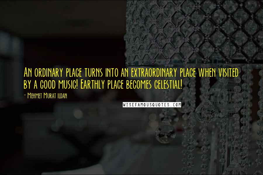 Mehmet Murat Ildan Quotes: An ordinary place turns into an extraordinary place when visited by a good music! Earthly place becomes celestial!
