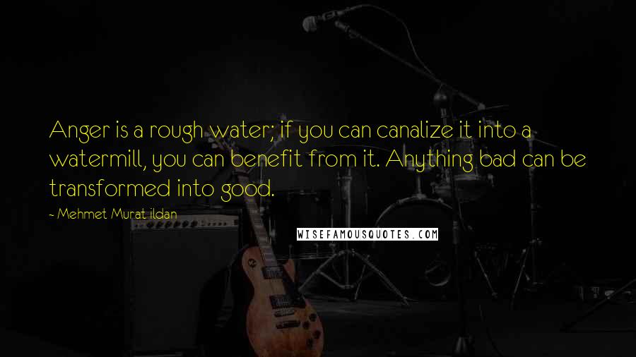 Mehmet Murat Ildan Quotes: Anger is a rough water; if you can canalize it into a watermill, you can benefit from it. Anything bad can be transformed into good.