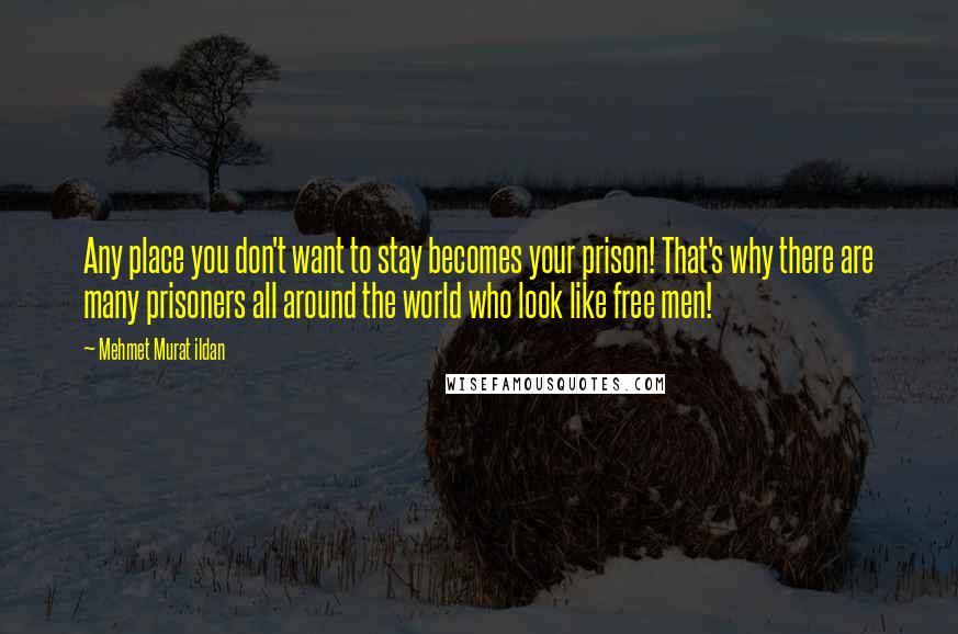 Mehmet Murat Ildan Quotes: Any place you don't want to stay becomes your prison! That's why there are many prisoners all around the world who look like free men!