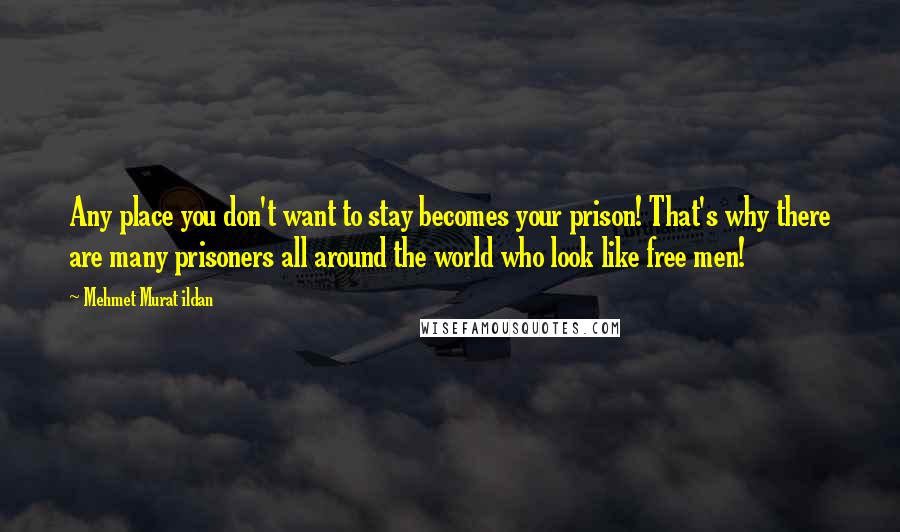 Mehmet Murat Ildan Quotes: Any place you don't want to stay becomes your prison! That's why there are many prisoners all around the world who look like free men!