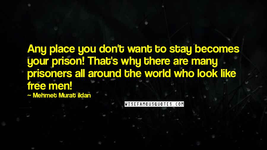 Mehmet Murat Ildan Quotes: Any place you don't want to stay becomes your prison! That's why there are many prisoners all around the world who look like free men!