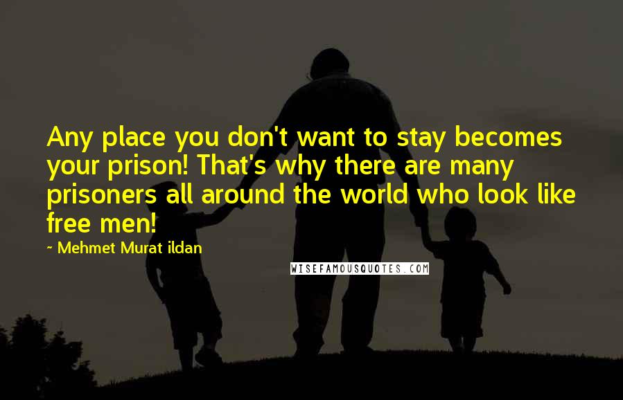 Mehmet Murat Ildan Quotes: Any place you don't want to stay becomes your prison! That's why there are many prisoners all around the world who look like free men!